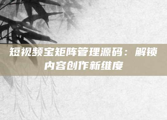短视频宝矩阵管理源码：解锁内容创作新维度