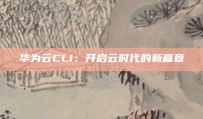 华为云CLI：开启云时代的新篇章