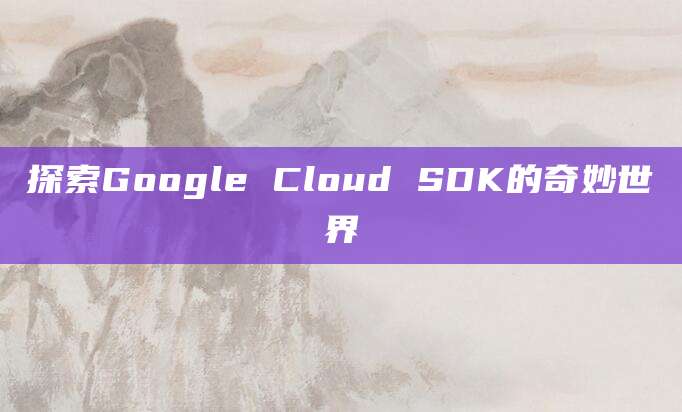 探索Google Cloud SDK的奇妙世界