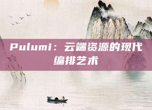 Pulumi：云端资源的现代编排艺术