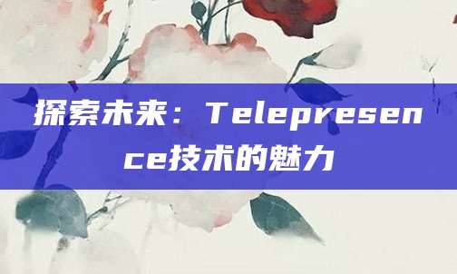 探索未来：Telepresence技术的魅力